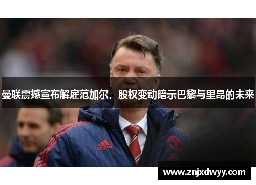 曼联震撼宣布解雇范加尔，股权变动暗示巴黎与里昂的未来