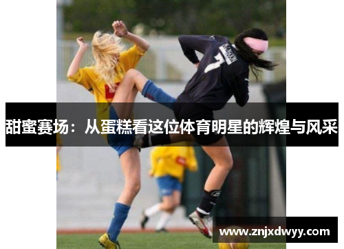 甜蜜赛场：从蛋糕看这位体育明星的辉煌与风采