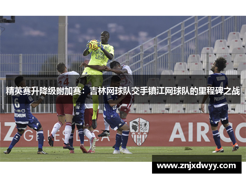 精英赛升降级附加赛：吉林网球队交手镇江网球队的里程碑之战